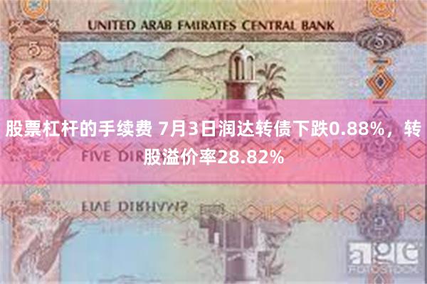 股票杠杆的手续费 7月3日润达转债下跌0.88%，转股溢价率28.82%