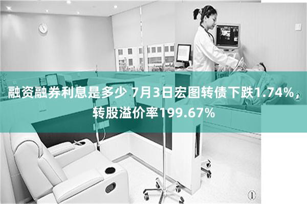 融资融券利息是多少 7月3日宏图转债下跌1.74%，转股溢价率199.67%