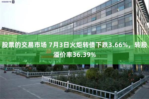 股票的交易市场 7月3日火炬转债下跌3.66%，转股溢价率36.39%