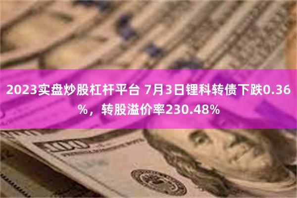 2023实盘炒股杠杆平台 7月3日锂科转债下跌0.36%，转股溢价率230.48%