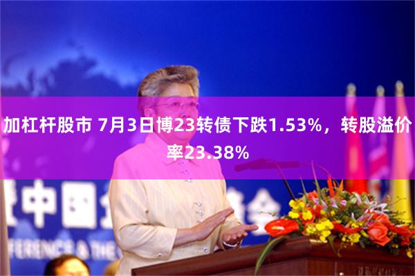 加杠杆股市 7月3日博23转债下跌1.53%，转股溢价率23.38%