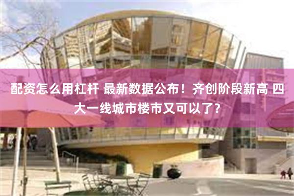 配资怎么用杠杆 最新数据公布！齐创阶段新高 四大一线城市楼市又可以了？