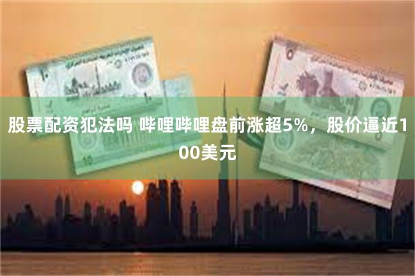 股票配资犯法吗 哔哩哔哩盘前涨超5%，股价逼近100美元