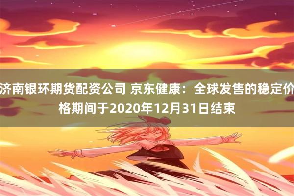 济南银环期货配资公司 京东健康：全球发售的稳定价格期间于2020年12月31日结束