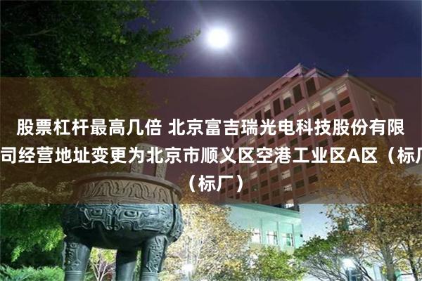 股票杠杆最高几倍 北京富吉瑞光电科技股份有限公司经营地址变更为北京市顺义区空港工业区A区（标厂）