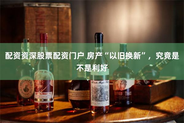 配资资深股票配资门户 房产“以旧换新”，究竟是不是利好