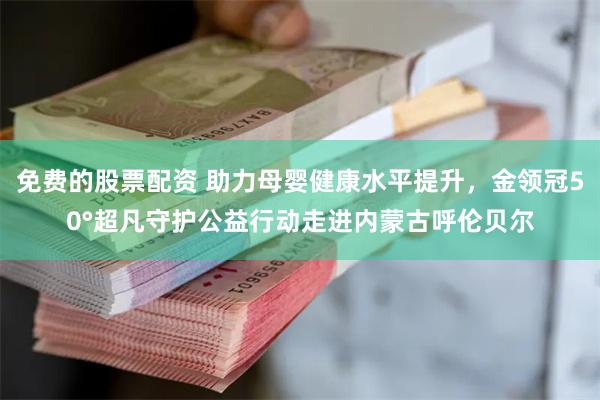 免费的股票配资 助力母婴健康水平提升，金领冠50°超凡守护公益行动走进内蒙古呼伦贝尔