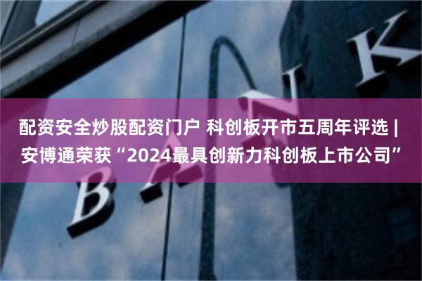 配资安全炒股配资门户 科创板开市五周年评选 | 安博通荣获“2024最具创新力科创板上市公司”