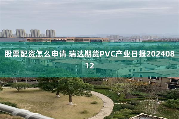 股票配资怎么申请 瑞达期货PVC产业日报20240812