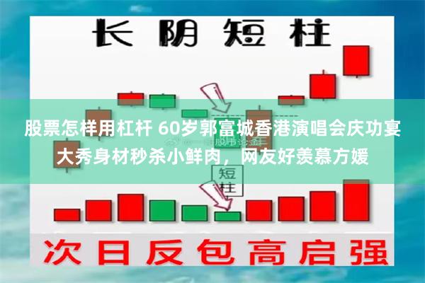 股票怎样用杠杆 60岁郭富城香港演唱会庆功宴大秀身材秒杀小鲜肉，网友好羡慕方媛