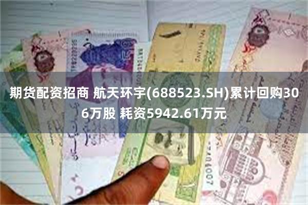 期货配资招商 航天环宇(688523.SH)累计回购306万股 耗资5942.61万元