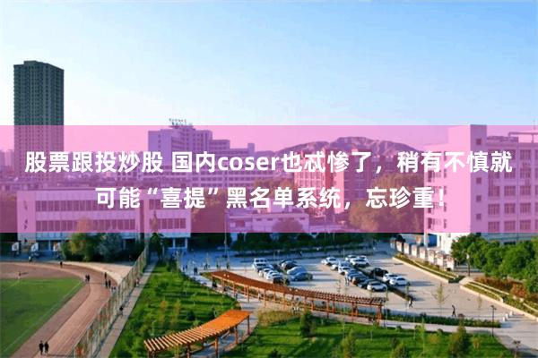 股票跟投炒股 国内coser也忒惨了，稍有不慎就可能“喜提”黑名单系统，忘珍重！