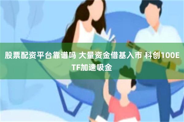 股票配资平台靠谱吗 大量资金借基入市 科创100ETF加速吸金