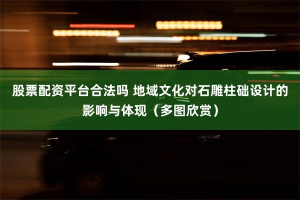 股票配资平台合法吗 地域文化对石雕柱础设计的影响与体现（多图欣赏）