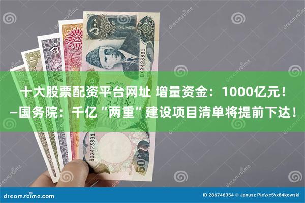 十大股票配资平台网址 增量资金：1000亿元！—国务院：千亿“两重”建设项目清单将提前下达！