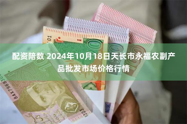 配资陪数 2024年10月18日天长市永福农副产品批发市场价格行情