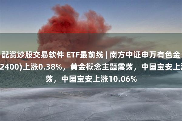 配资炒股交易软件 ETF最前线 | 南方中证申万有色金属ETF(512400)上涨0.38%，黄金概念主题震荡，中国宝安上涨10.06%