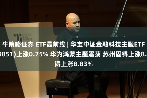 牛策略证券 ETF最前线 | 华宝中证金融科技主题ETF(159851)上涨0.75% 华为鸿蒙主题震荡 苏州固锝上涨8.83%