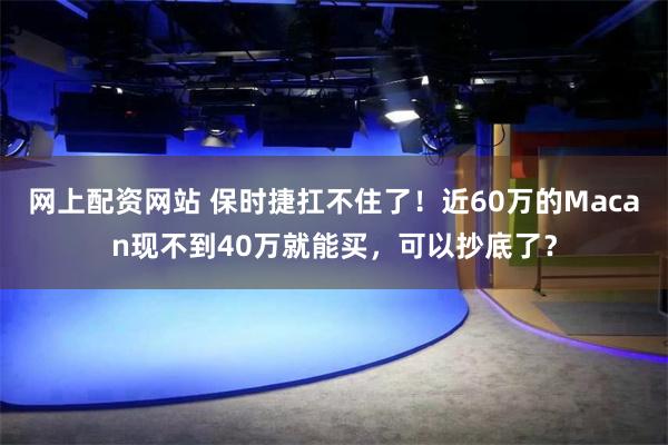 网上配资网站 保时捷扛不住了！近60万的Macan现不到40万就能买，可以抄底了？