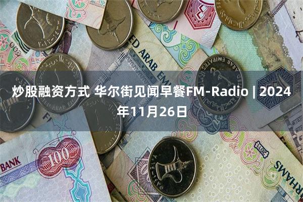 炒股融资方式 华尔街见闻早餐FM-Radio | 2024年11月26日