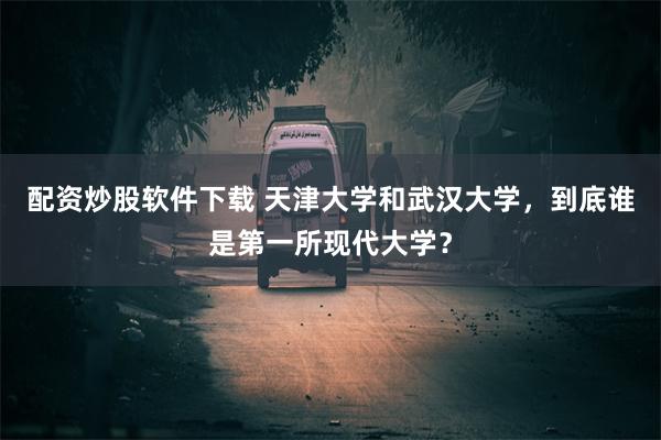 配资炒股软件下载 天津大学和武汉大学，到底谁是第一所现代大学？