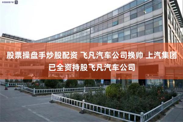 股票操盘手炒股配资 飞凡汽车公司换帅 上汽集团已全资持股飞凡汽车公司