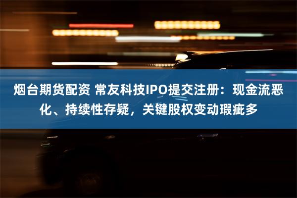 烟台期货配资 常友科技IPO提交注册：现金流恶化、持续性存疑，关键股权变动瑕疵多