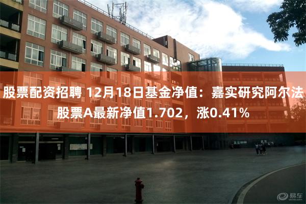 股票配资招聘 12月18日基金净值：嘉实研究阿尔法股票A最新净值1.702，涨0.41%