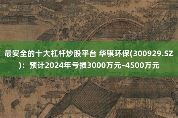 最安全的十大杠杆炒股平台 华骐环保(300929.SZ)：预计2024年亏损3000万元–4500万元