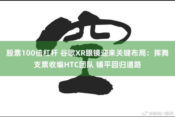 股票100倍杠杆 谷歌XR眼镜迎来关键布局：挥舞支票收编HTC团队 铺平回归道路