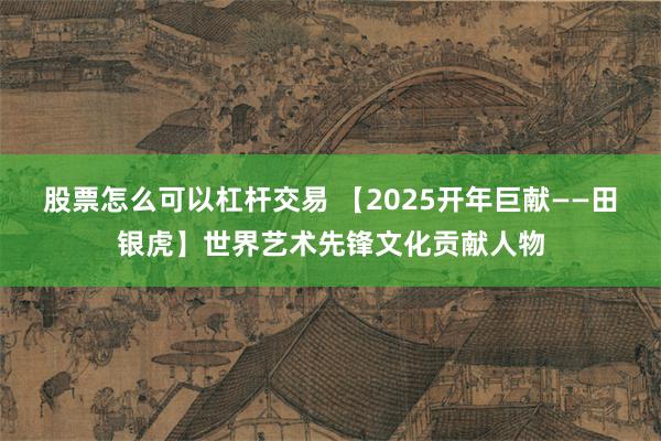 股票怎么可以杠杆交易 【2025开年巨献——田银虎】世界艺术先锋文化贡献人物