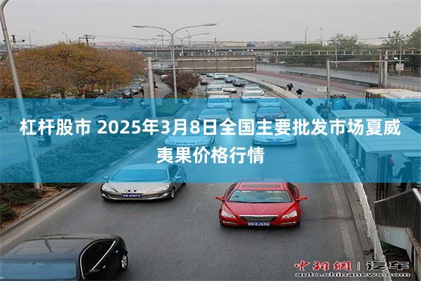 杠杆股市 2025年3月8日全国主要批发市场夏威夷果价格行情