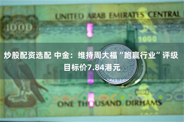 炒股配资选配 中金：维持周大福“跑赢行业”评级 目标价7.84港元